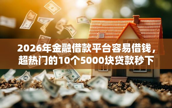 2026年金融借款平台容易借钱，超热门的10个5000块贷款秒下平台推荐