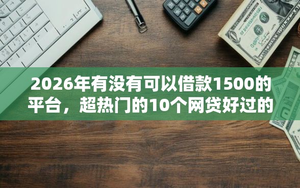 2026年有没有可以借款1500的平台，超热门的10个网贷好过的平台推荐