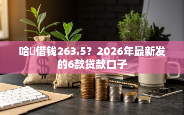 哈啰借钱263.5？2026年最新发的6款贷款口子