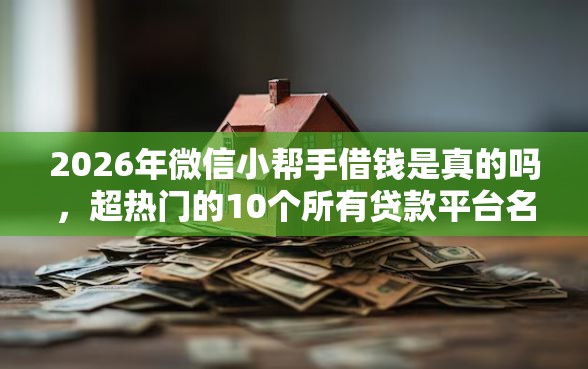 2026年微信小帮手借钱是真的吗，超热门的10个所有贷款平台名字大全推荐