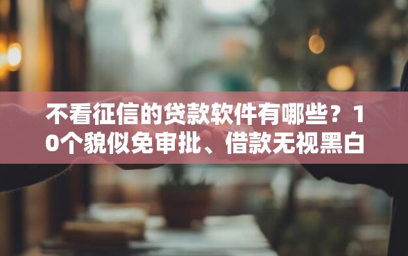 不看征信的贷款软件有哪些？10个貌似免审批、借款无视黑白100%秒过合集
