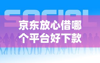 京东放心借哪个平台好下款有哪些？7个现在平台可以下款推荐给你
