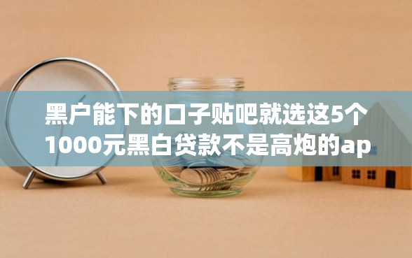 黑户能下的口子贴吧就选这5个1000元黑白贷款不是高炮的app
