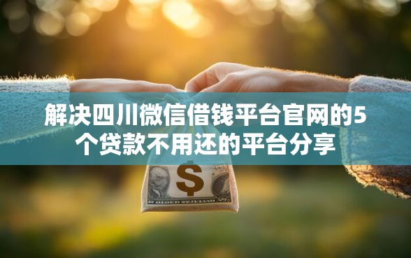 解决四川微信借钱平台官网的5个贷款不用还的平台分享 解决四川微信借钱平台官网的5个贷款不用还的平台分享