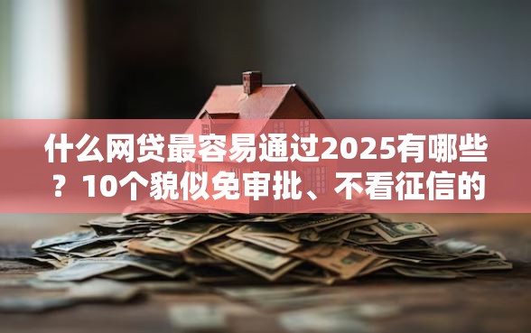 什么网贷最容易通过2025有哪些？10个貌似免审批、不看征信的小额贷款平台合集