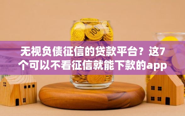 无视负债征信的贷款平台？这7个可以不看征信就能下款的app值得一试