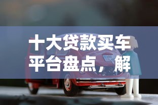 十大贷款买车平台盘点，解决7天短期借贷的问题