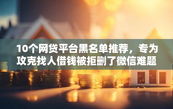 10个网贷平台黑名单推荐，专为攻克找人借钱被拒删了微信难题
