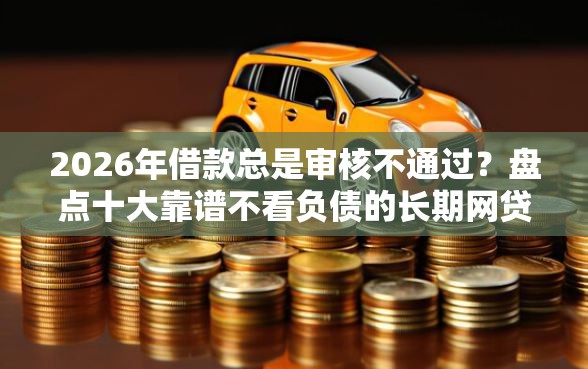 2026年借款总是审核不通过？盘点十大靠谱不看负债的长期网贷平台