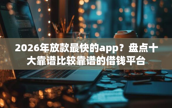 2026年放款最快的app？盘点十大靠谱比较靠谱的借钱平台