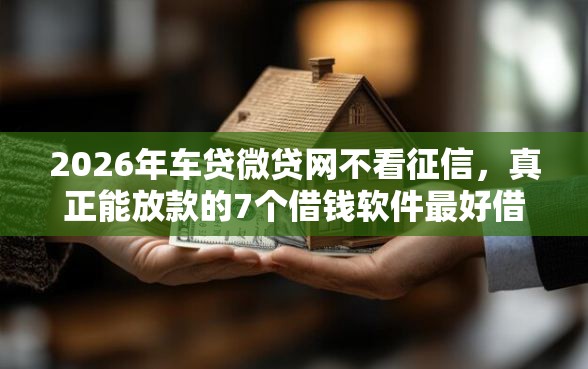 2026年车贷微贷网不看征信，真正能放款的7个借钱软件最好借到钱不用征信的推荐