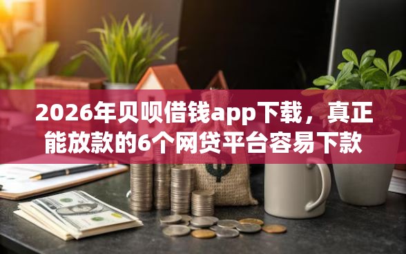 2026年贝呗借钱app下载，真正能放款的6个网贷平台容易下款推荐
