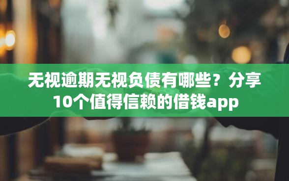 无视逾期无视负债有哪些？分享10个值得信赖的借钱app