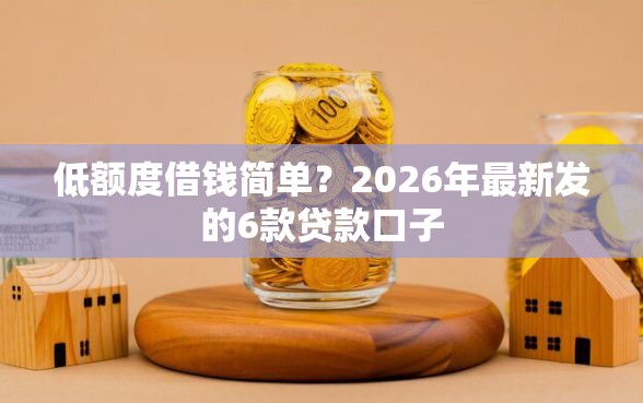 低额度借钱简单？2026年最新发的6款贷款口子