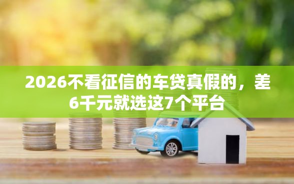 2026不看征信的车贷真假的，差6千元就选这7个平台