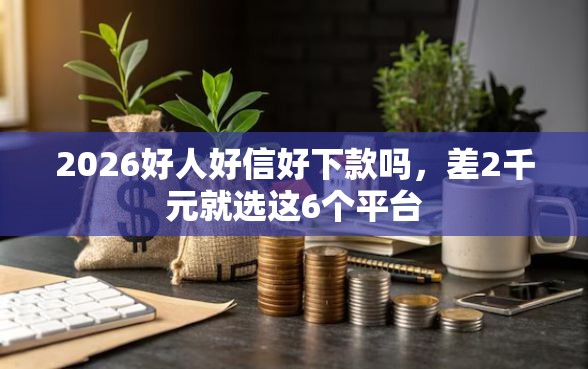 2026好人好信好下款吗，差2千元就选这6个平台