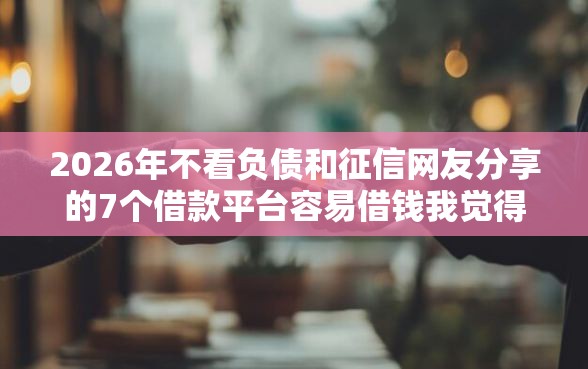 2026年不看负债和征信网友分享的7个借款平台容易借钱我觉得不错！