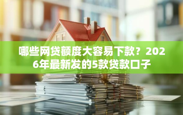 哪些网贷额度大容易下款？2026年最新发的5款贷款口子