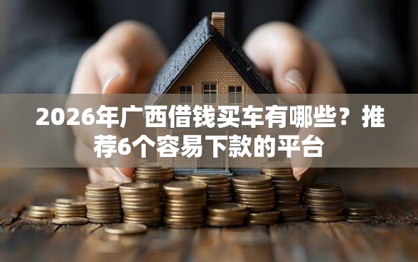 2026年广西借钱买车有哪些？推荐6个容易下款的平台