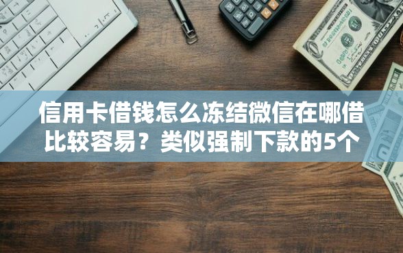 信用卡借钱怎么冻结微信在哪借比较容易？类似强制下款的5个口子参考