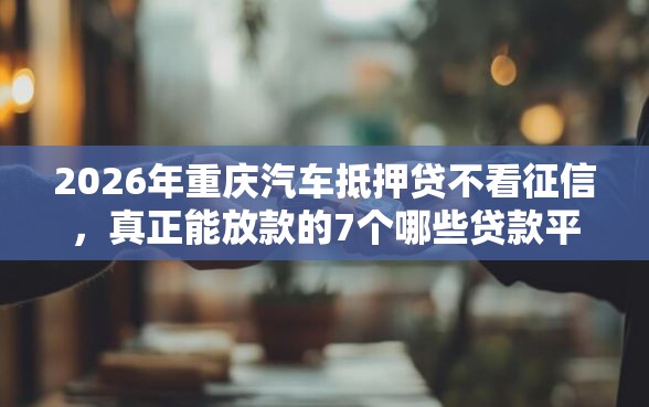 2026年重庆汽车抵押贷不看征信，真正能放款的7个哪些贷款平台利息低推荐
