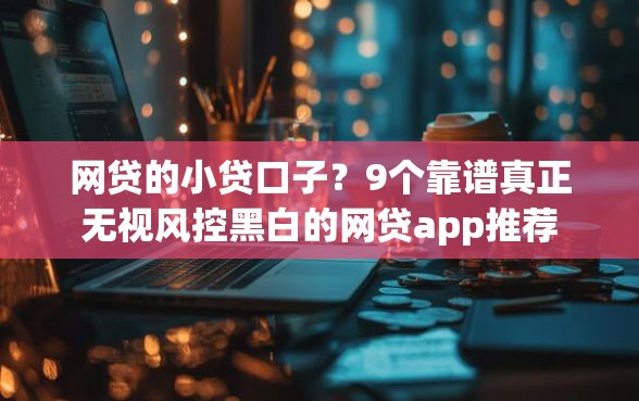 网贷的小贷口子？9个靠谱真正无视风控黑白的网贷app推荐