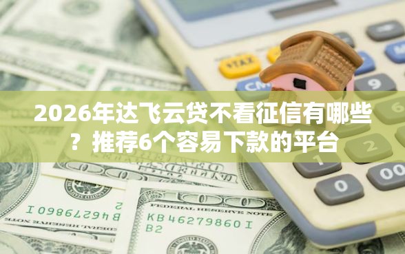 2026年达飞云贷不看征信有哪些？推荐6个容易下款的平台