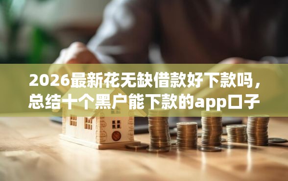 2026最新花无缺借款好下款吗，总结十个黑户能下款的app口子！