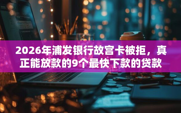 2026年浦发银行故宫卡被拒，真正能放款的9个最快下款的贷款平台推荐