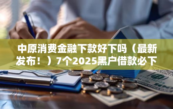 中原消费金融下款好下吗（最新发布！）7个2025黑户借款必下大额口子