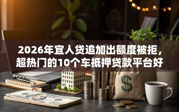 2026年宜人贷追加出额度被拒，超热门的10个车抵押贷款平台好推荐