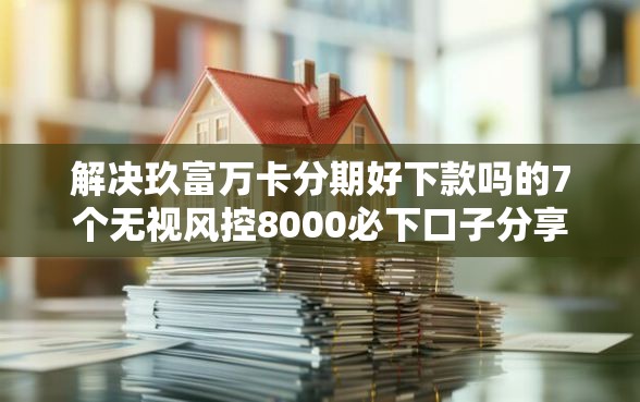 解决玖富万卡分期好下款吗的7个无视风控8000必下口子分享