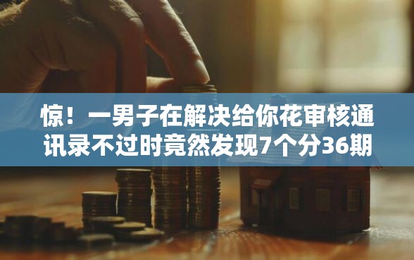 惊！一男子在解决给你花审核通讯录不过时竟然发现7个分36期的正规贷款平台，事后分享了出来