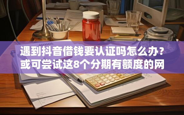 遇到抖音借钱要认证吗怎么办？或可尝试这8个分期有额度的网贷口子