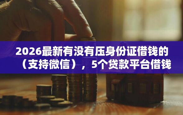 2026最新有没有压身份证借钱的（支持微信），5个贷款平台借钱容易又正规无私分享