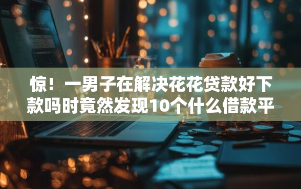 惊！一男子在解决花花贷款好下款吗时竟然发现10个什么借款平台最好借款通过，事后分享了出来