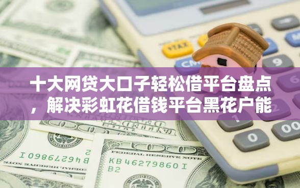 十大网贷大口子轻松借平台盘点，解决彩虹花借钱平台黑花户能百分百下款吗的问题