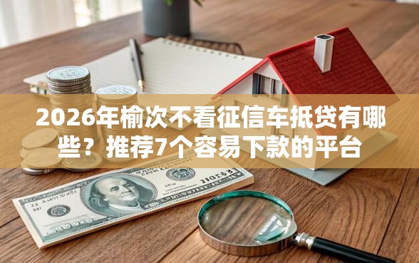 2026年榆次不看征信车抵贷有哪些？推荐7个容易下款的平台