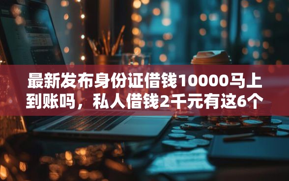 最新发布身份证借钱10000马上到账吗，私人借钱2千元有这6个渠道