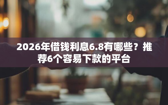 2026年借钱利息6.8有哪些？推荐6个容易下款的平台