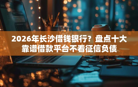 2026年长沙借钱银行？盘点十大靠谱借款平台不看征信负债