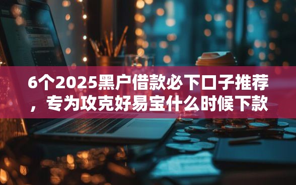 6个2025黑户借款必下口子推荐，专为攻克好易宝什么时候下款到账难题