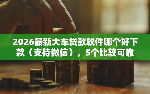 2026最新大车贷款软件哪个好下款（支持微信），5个比较可靠的贷款平台无私分享