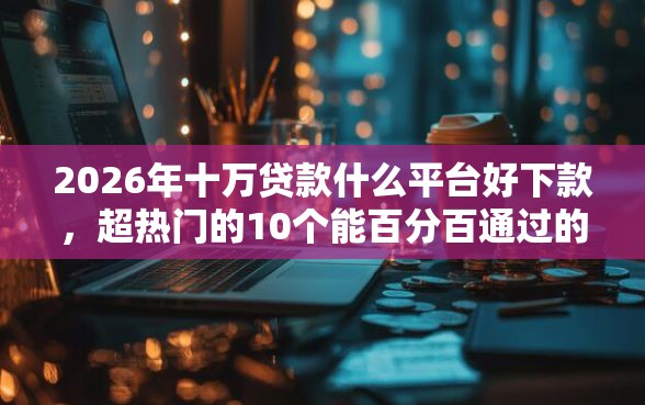 2026年十万贷款什么平台好下款，超热门的10个能百分百通过的网贷软件推荐