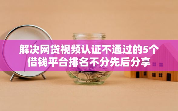 解决网贷视频认证不通过的5个借钱平台排名不分先后分享