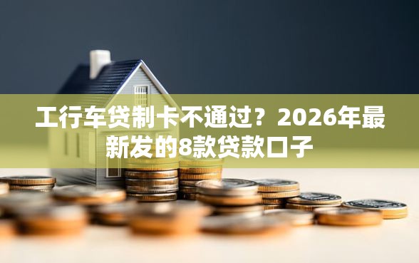 工行车贷制卡不通过？2026年最新发的8款贷款口子