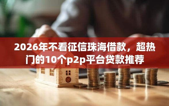 2026年不看征信珠海借款，超热门的10个p2p平台贷款推荐