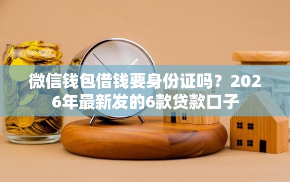 微信钱包借钱要身份证吗？2026年最新发的6款贷款口子