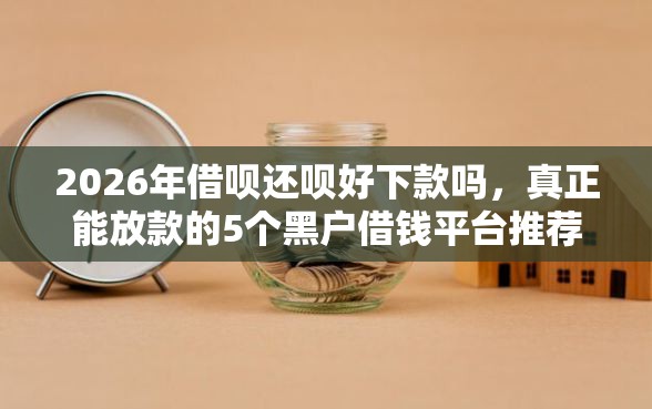 2026年借呗还呗好下款吗，真正能放款的5个黑户借钱平台推荐
