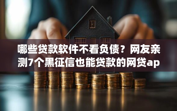 哪些贷款软件不看负债？网友亲测7个黑征信也能贷款的网贷app盘点